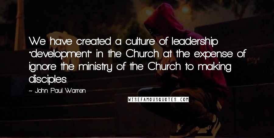 John Paul Warren Quotes: We have created a culture of leadership "development" in the Church at the expense of ignore the ministry of the Church to making disciples.