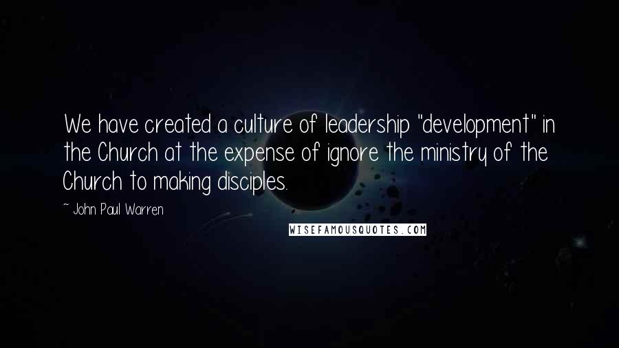 John Paul Warren Quotes: We have created a culture of leadership "development" in the Church at the expense of ignore the ministry of the Church to making disciples.