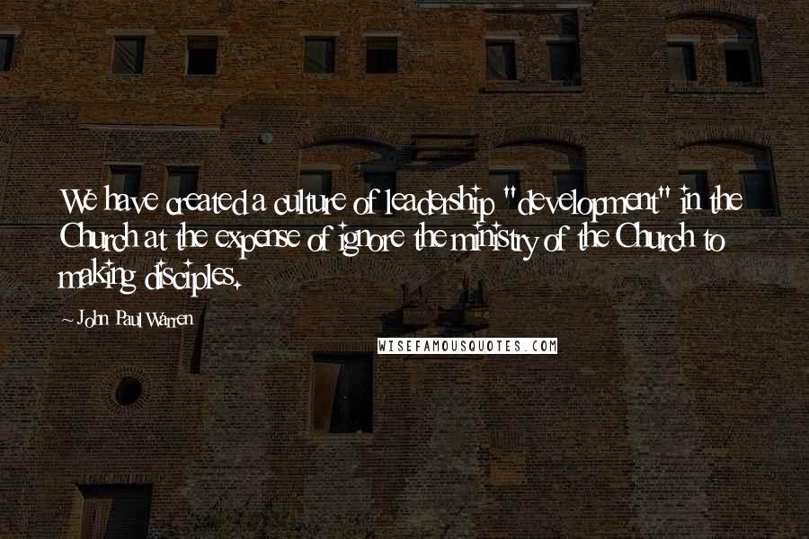 John Paul Warren Quotes: We have created a culture of leadership "development" in the Church at the expense of ignore the ministry of the Church to making disciples.