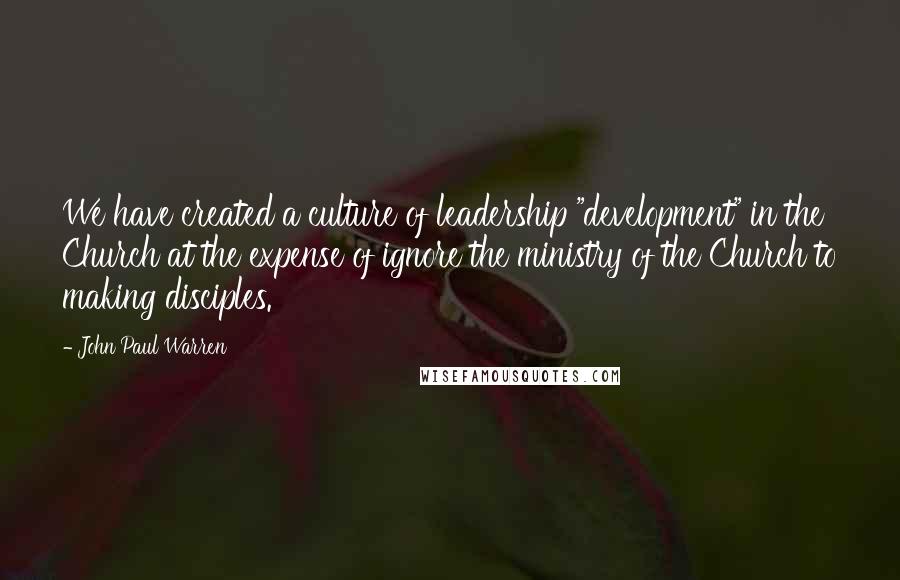 John Paul Warren Quotes: We have created a culture of leadership "development" in the Church at the expense of ignore the ministry of the Church to making disciples.