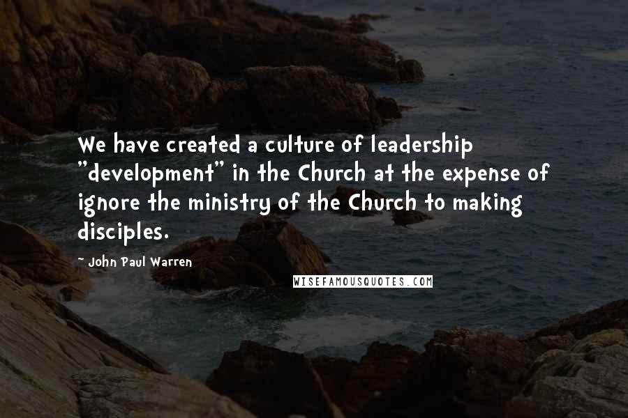 John Paul Warren Quotes: We have created a culture of leadership "development" in the Church at the expense of ignore the ministry of the Church to making disciples.