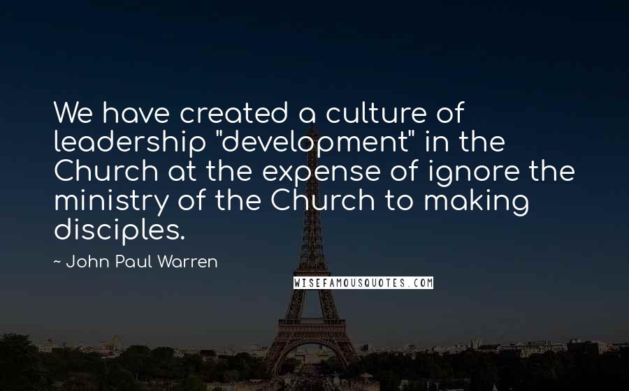 John Paul Warren Quotes: We have created a culture of leadership "development" in the Church at the expense of ignore the ministry of the Church to making disciples.