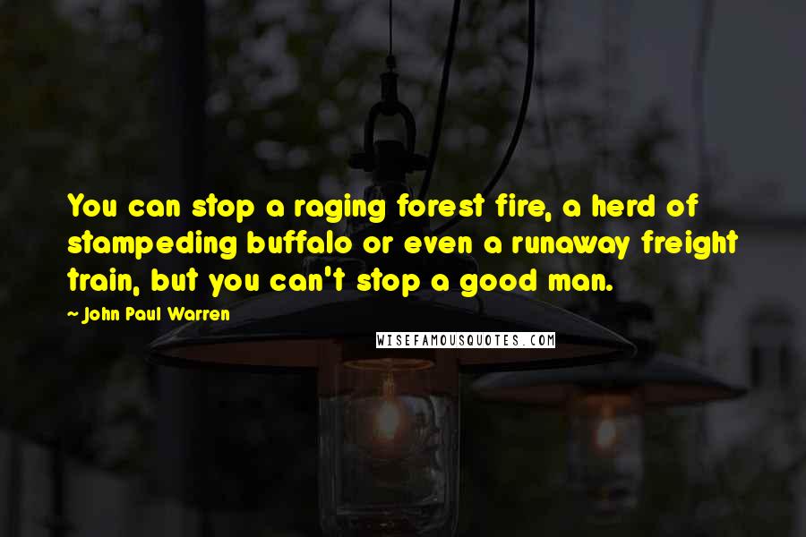 John Paul Warren Quotes: You can stop a raging forest fire, a herd of stampeding buffalo or even a runaway freight train, but you can't stop a good man.