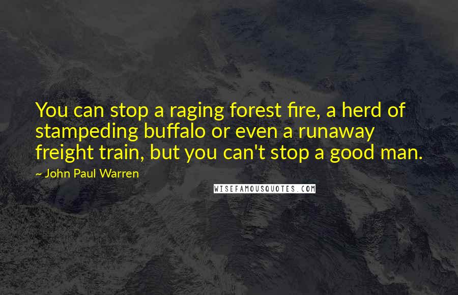 John Paul Warren Quotes: You can stop a raging forest fire, a herd of stampeding buffalo or even a runaway freight train, but you can't stop a good man.