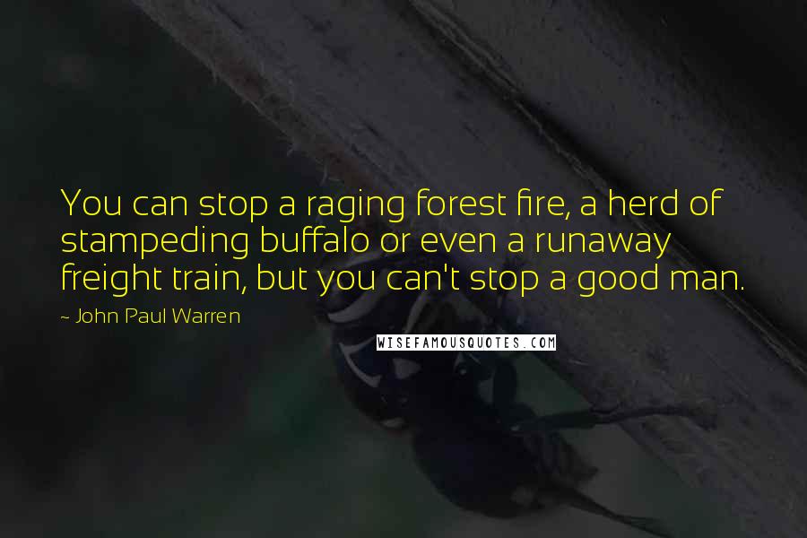 John Paul Warren Quotes: You can stop a raging forest fire, a herd of stampeding buffalo or even a runaway freight train, but you can't stop a good man.