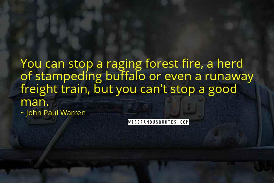 John Paul Warren Quotes: You can stop a raging forest fire, a herd of stampeding buffalo or even a runaway freight train, but you can't stop a good man.