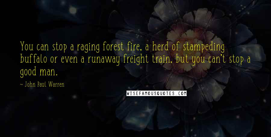 John Paul Warren Quotes: You can stop a raging forest fire, a herd of stampeding buffalo or even a runaway freight train, but you can't stop a good man.