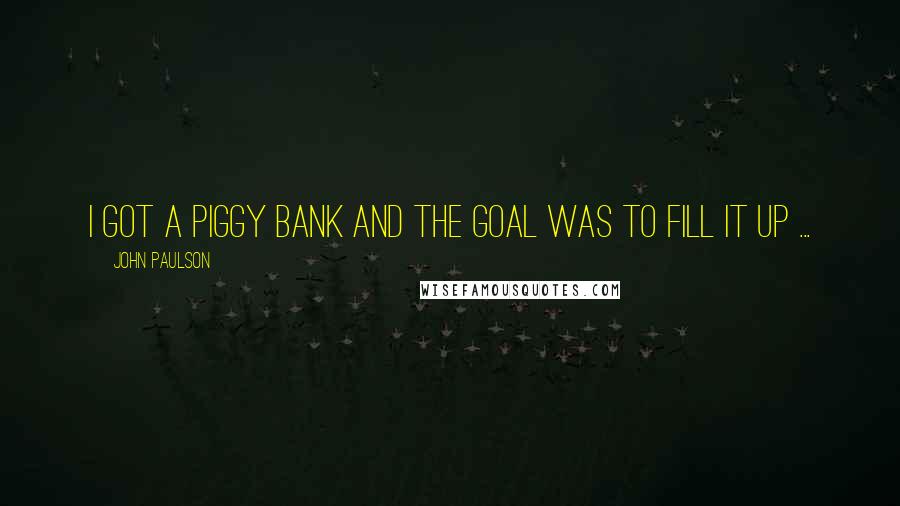 John Paulson Quotes: I got a piggy bank and the goal was to fill it up ...