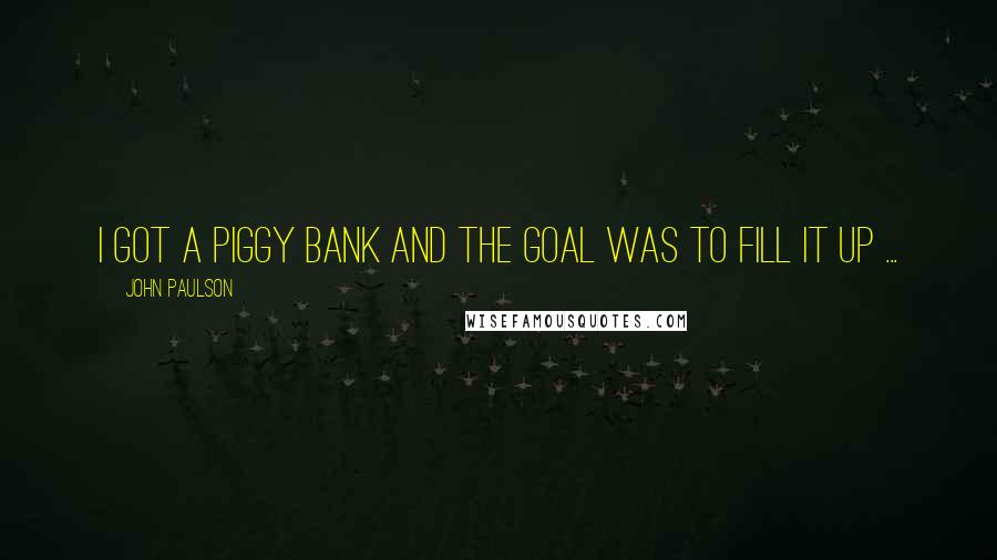 John Paulson Quotes: I got a piggy bank and the goal was to fill it up ...