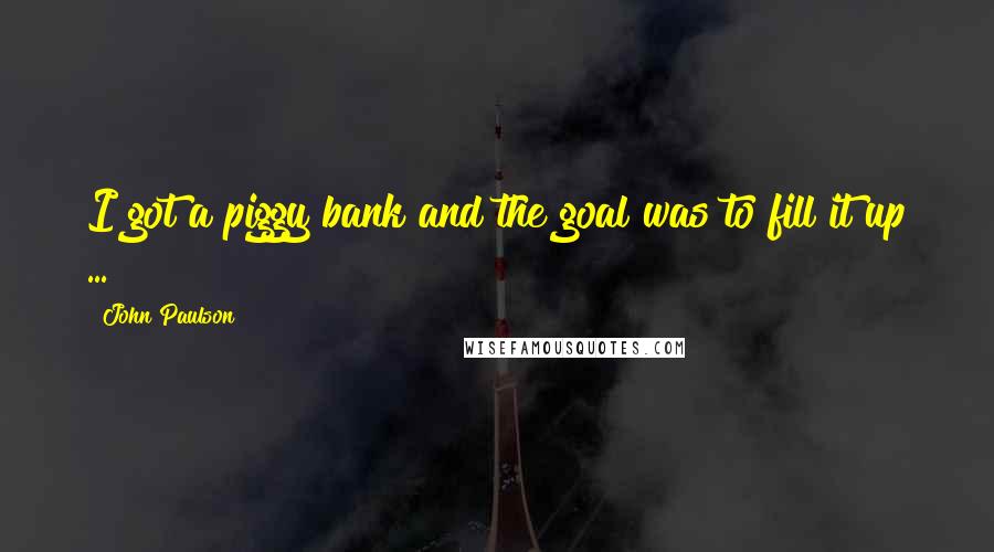 John Paulson Quotes: I got a piggy bank and the goal was to fill it up ...