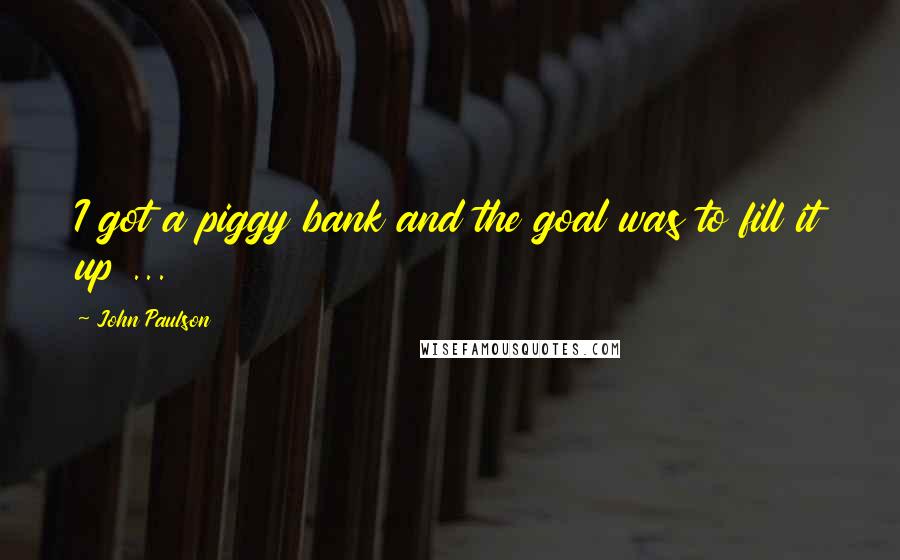 John Paulson Quotes: I got a piggy bank and the goal was to fill it up ...