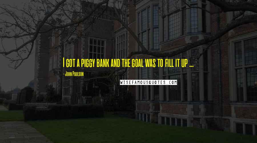 John Paulson Quotes: I got a piggy bank and the goal was to fill it up ...