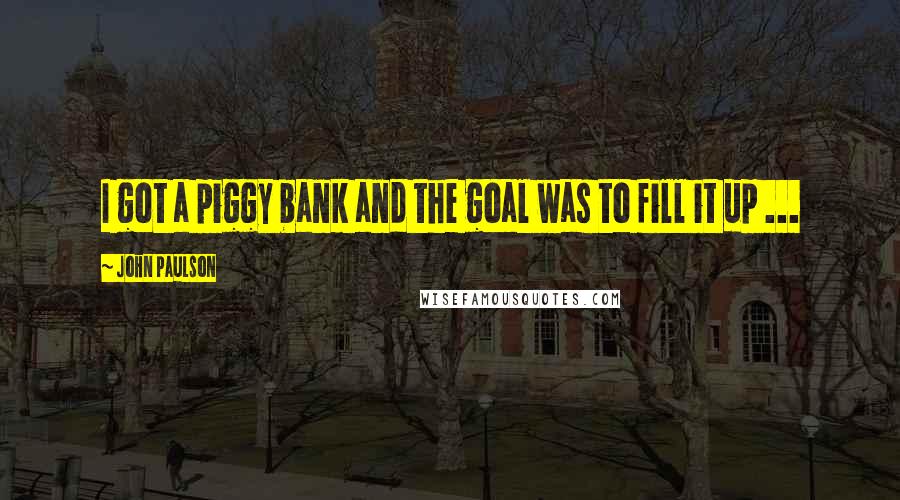 John Paulson Quotes: I got a piggy bank and the goal was to fill it up ...
