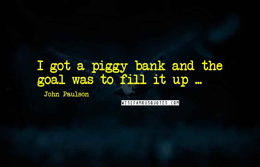 John Paulson Quotes: I got a piggy bank and the goal was to fill it up ...