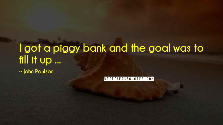 John Paulson Quotes: I got a piggy bank and the goal was to fill it up ...