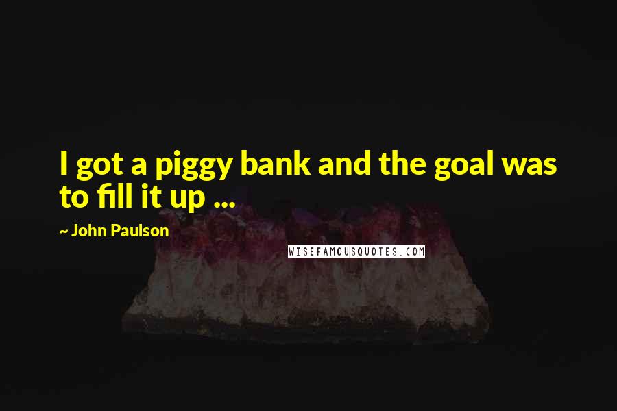 John Paulson Quotes: I got a piggy bank and the goal was to fill it up ...