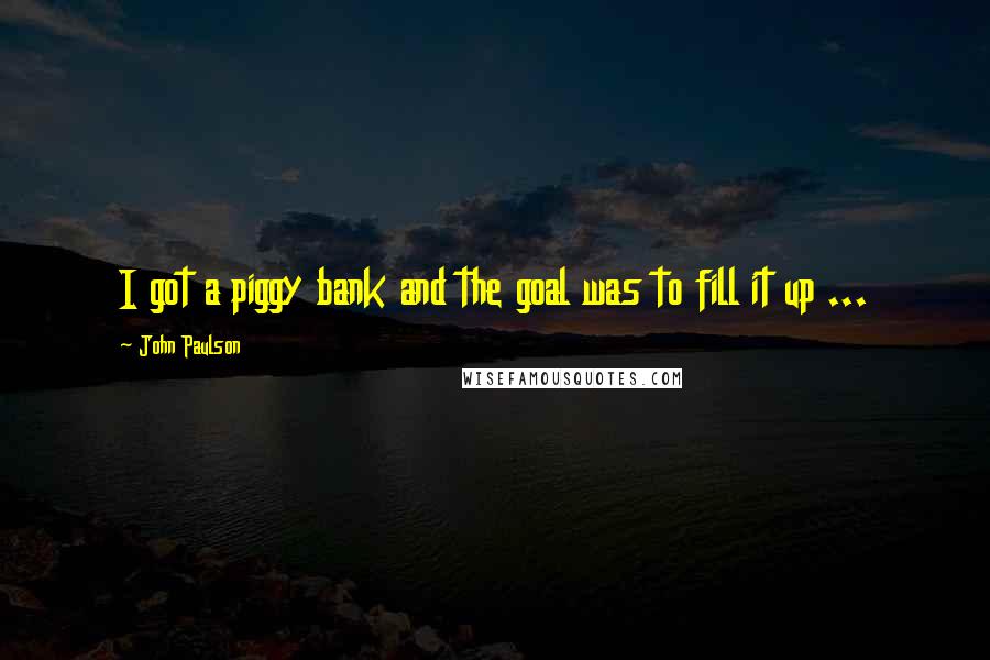 John Paulson Quotes: I got a piggy bank and the goal was to fill it up ...