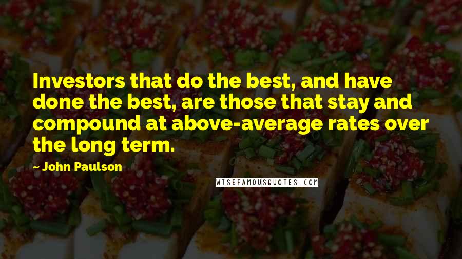 John Paulson Quotes: Investors that do the best, and have done the best, are those that stay and compound at above-average rates over the long term.