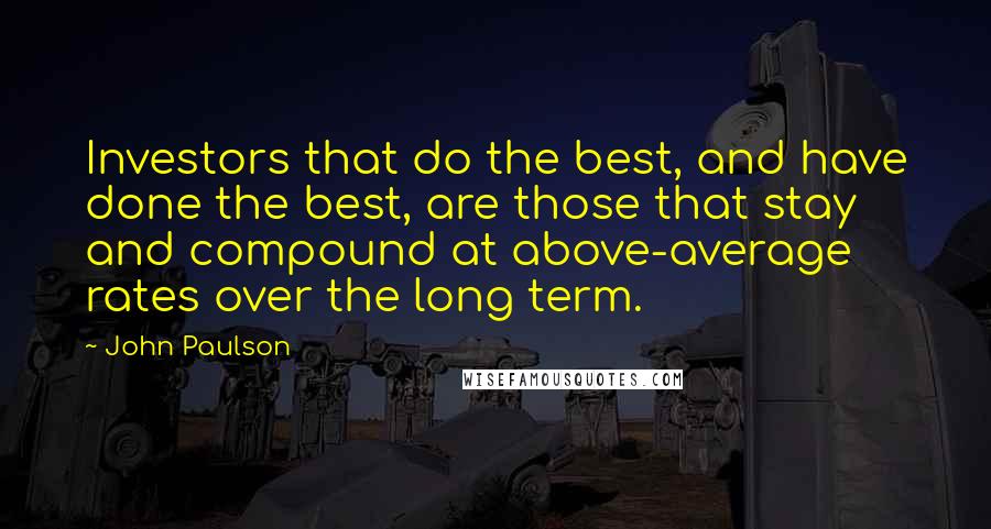 John Paulson Quotes: Investors that do the best, and have done the best, are those that stay and compound at above-average rates over the long term.