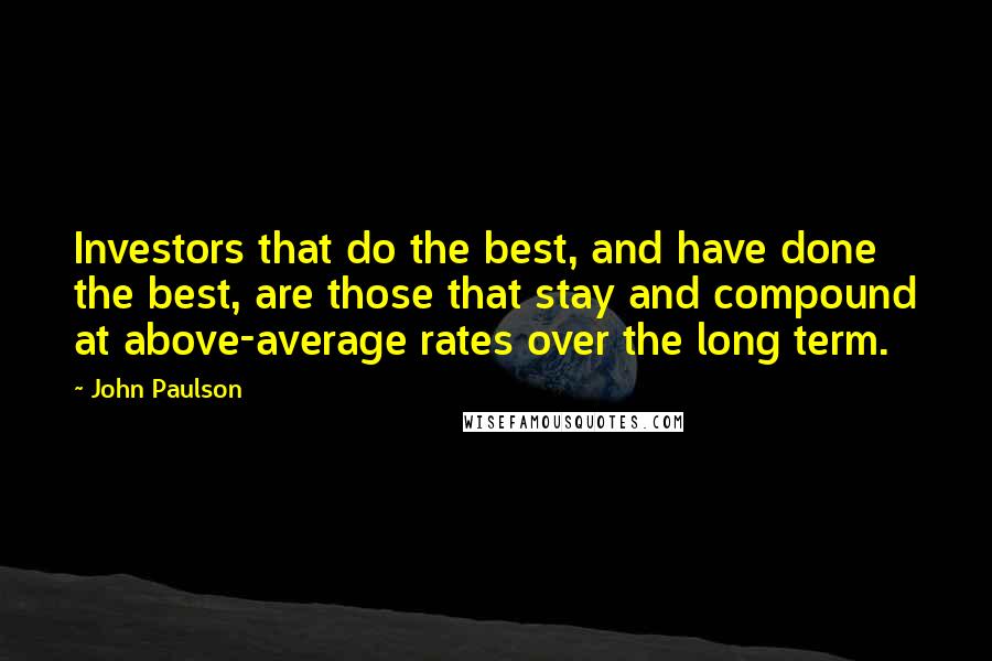 John Paulson Quotes: Investors that do the best, and have done the best, are those that stay and compound at above-average rates over the long term.