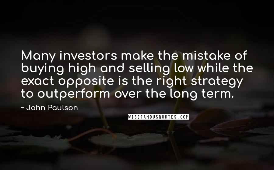 John Paulson Quotes: Many investors make the mistake of buying high and selling low while the exact opposite is the right strategy to outperform over the long term.