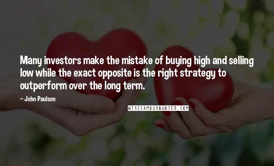 John Paulson Quotes: Many investors make the mistake of buying high and selling low while the exact opposite is the right strategy to outperform over the long term.