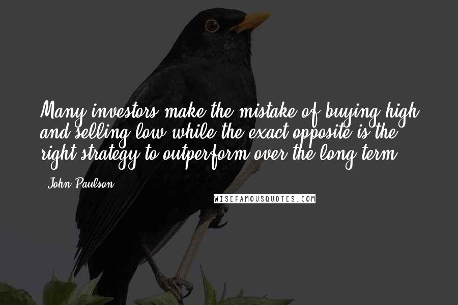 John Paulson Quotes: Many investors make the mistake of buying high and selling low while the exact opposite is the right strategy to outperform over the long term.