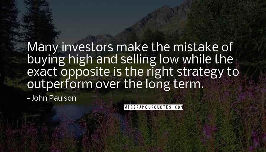 John Paulson Quotes: Many investors make the mistake of buying high and selling low while the exact opposite is the right strategy to outperform over the long term.