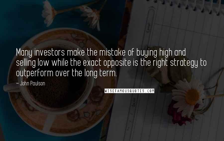 John Paulson Quotes: Many investors make the mistake of buying high and selling low while the exact opposite is the right strategy to outperform over the long term.