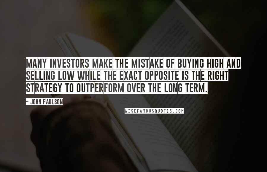John Paulson Quotes: Many investors make the mistake of buying high and selling low while the exact opposite is the right strategy to outperform over the long term.