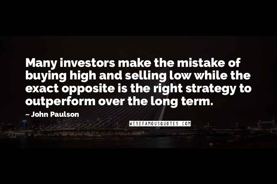 John Paulson Quotes: Many investors make the mistake of buying high and selling low while the exact opposite is the right strategy to outperform over the long term.
