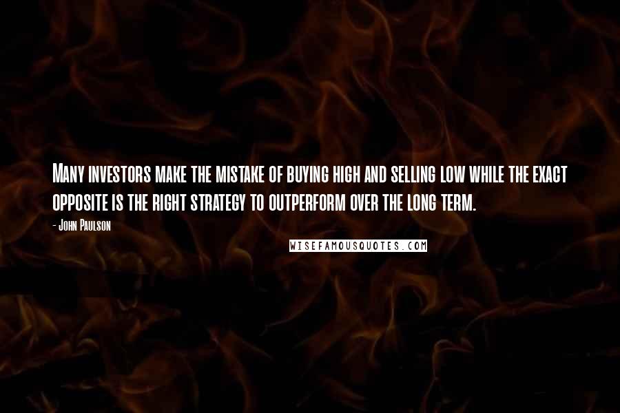 John Paulson Quotes: Many investors make the mistake of buying high and selling low while the exact opposite is the right strategy to outperform over the long term.