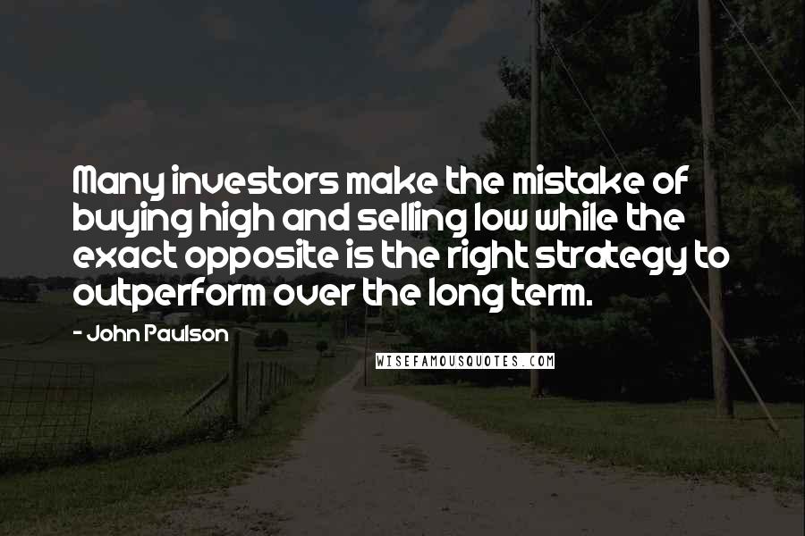 John Paulson Quotes: Many investors make the mistake of buying high and selling low while the exact opposite is the right strategy to outperform over the long term.