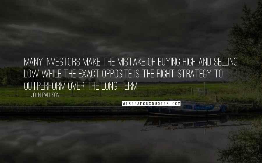 John Paulson Quotes: Many investors make the mistake of buying high and selling low while the exact opposite is the right strategy to outperform over the long term.
