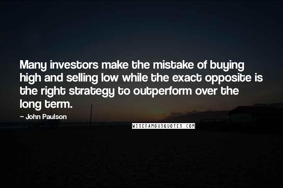 John Paulson Quotes: Many investors make the mistake of buying high and selling low while the exact opposite is the right strategy to outperform over the long term.