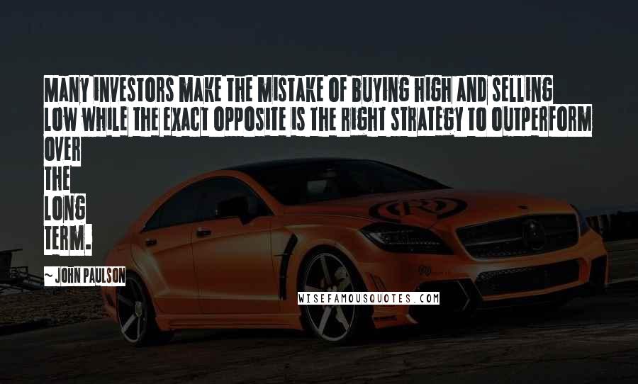 John Paulson Quotes: Many investors make the mistake of buying high and selling low while the exact opposite is the right strategy to outperform over the long term.