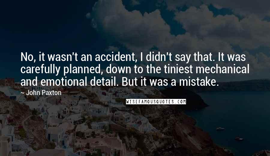 John Paxton Quotes: No, it wasn't an accident, I didn't say that. It was carefully planned, down to the tiniest mechanical and emotional detail. But it was a mistake.