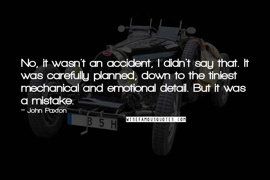 John Paxton Quotes: No, it wasn't an accident, I didn't say that. It was carefully planned, down to the tiniest mechanical and emotional detail. But it was a mistake.