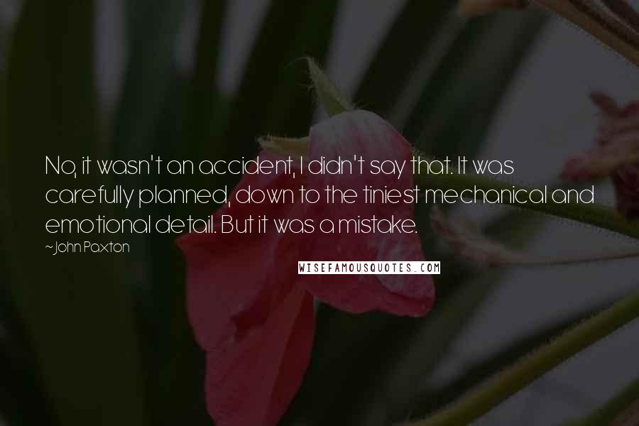 John Paxton Quotes: No, it wasn't an accident, I didn't say that. It was carefully planned, down to the tiniest mechanical and emotional detail. But it was a mistake.