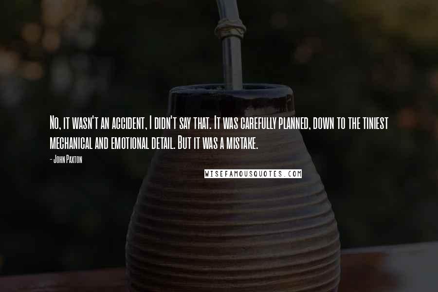 John Paxton Quotes: No, it wasn't an accident, I didn't say that. It was carefully planned, down to the tiniest mechanical and emotional detail. But it was a mistake.