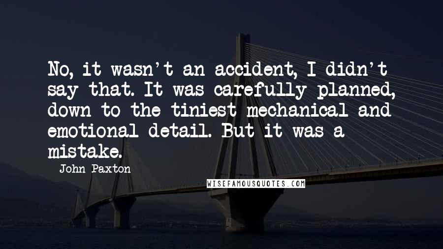 John Paxton Quotes: No, it wasn't an accident, I didn't say that. It was carefully planned, down to the tiniest mechanical and emotional detail. But it was a mistake.