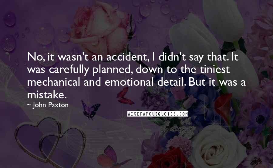 John Paxton Quotes: No, it wasn't an accident, I didn't say that. It was carefully planned, down to the tiniest mechanical and emotional detail. But it was a mistake.