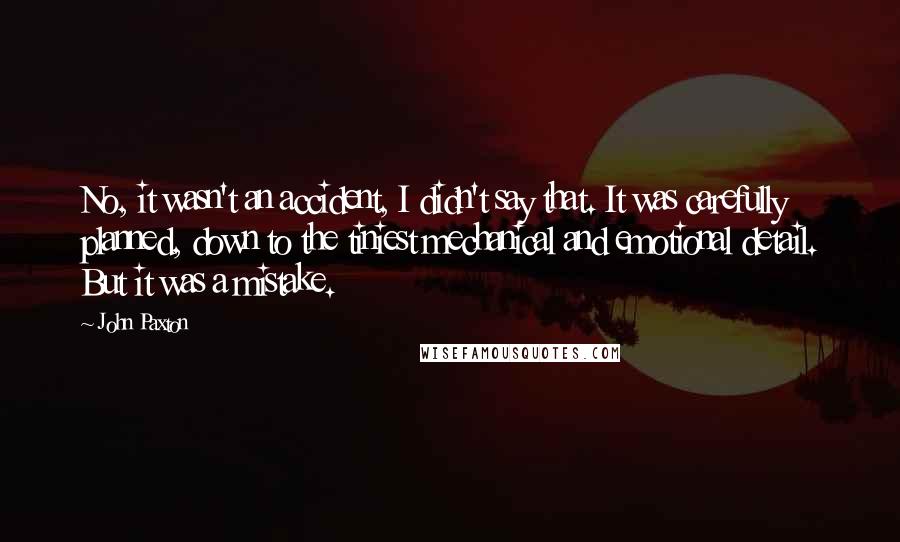 John Paxton Quotes: No, it wasn't an accident, I didn't say that. It was carefully planned, down to the tiniest mechanical and emotional detail. But it was a mistake.