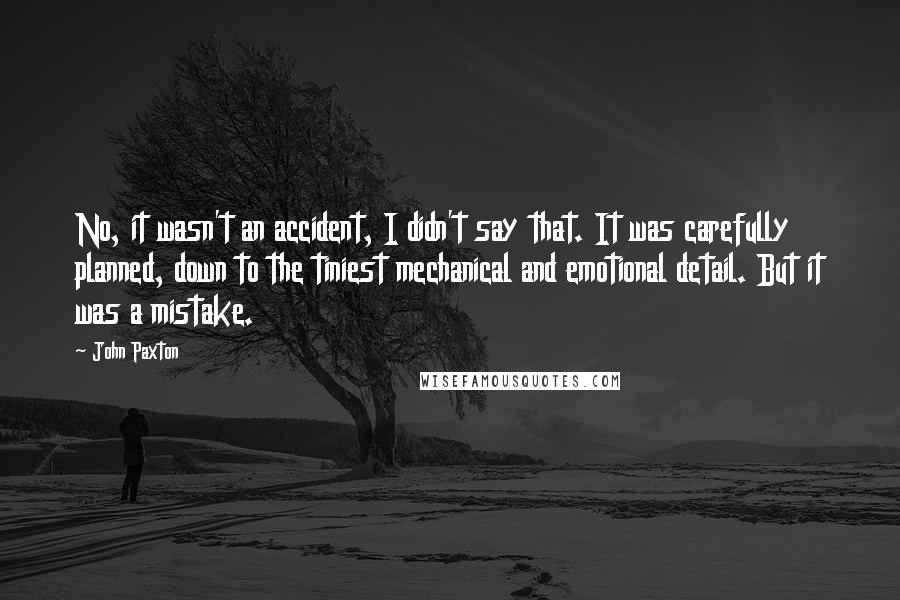 John Paxton Quotes: No, it wasn't an accident, I didn't say that. It was carefully planned, down to the tiniest mechanical and emotional detail. But it was a mistake.