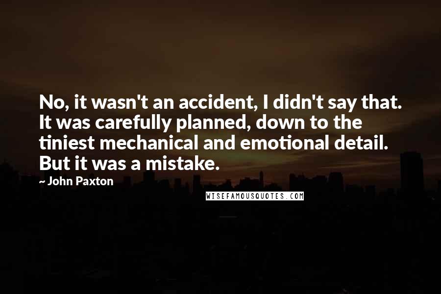 John Paxton Quotes: No, it wasn't an accident, I didn't say that. It was carefully planned, down to the tiniest mechanical and emotional detail. But it was a mistake.