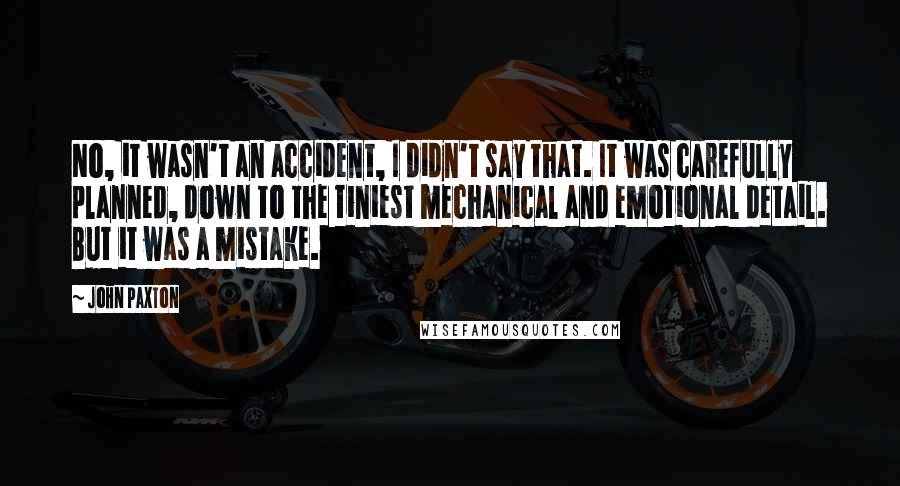 John Paxton Quotes: No, it wasn't an accident, I didn't say that. It was carefully planned, down to the tiniest mechanical and emotional detail. But it was a mistake.