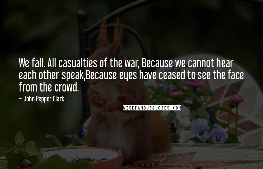 John Pepper Clark Quotes: We fall. All casualties of the war, Because we cannot hear each other speak,Because eyes have ceased to see the face from the crowd.