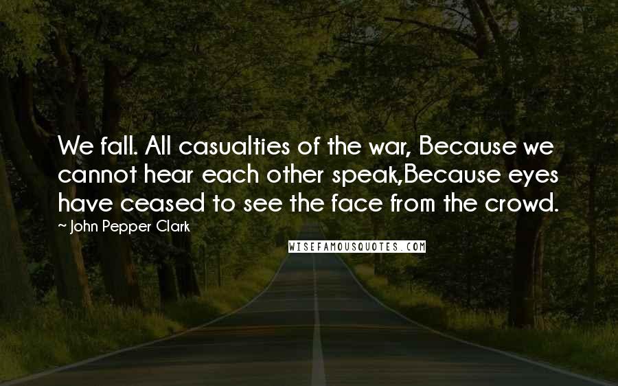 John Pepper Clark Quotes: We fall. All casualties of the war, Because we cannot hear each other speak,Because eyes have ceased to see the face from the crowd.