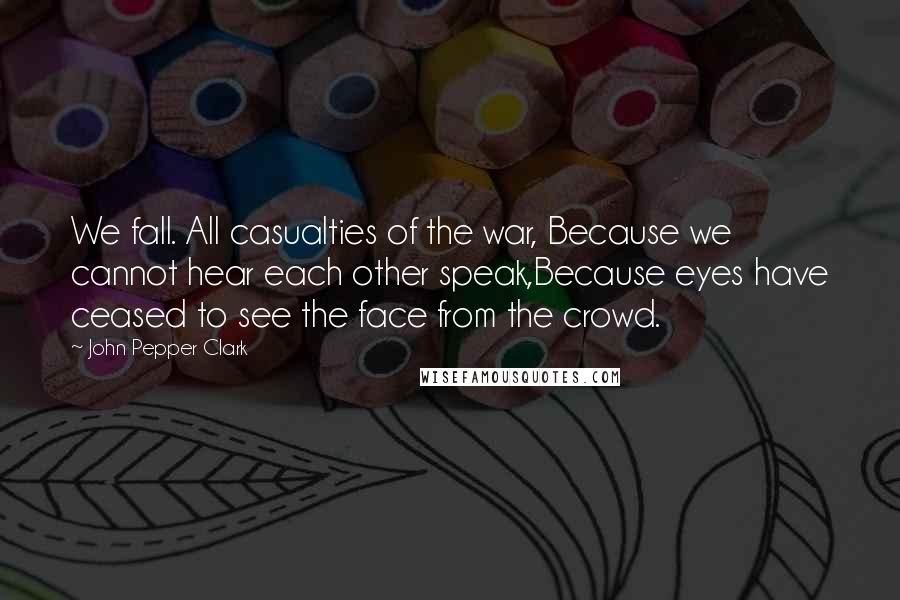 John Pepper Clark Quotes: We fall. All casualties of the war, Because we cannot hear each other speak,Because eyes have ceased to see the face from the crowd.