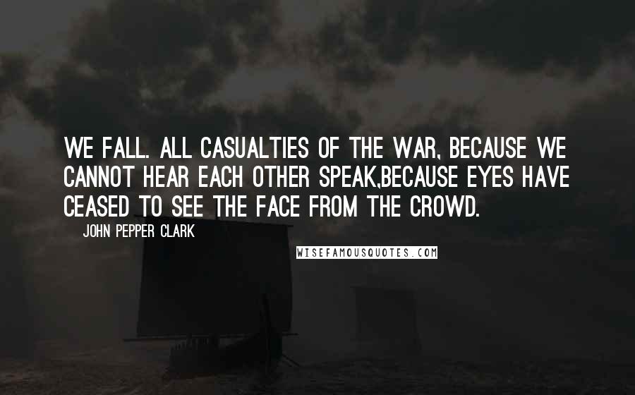 John Pepper Clark Quotes: We fall. All casualties of the war, Because we cannot hear each other speak,Because eyes have ceased to see the face from the crowd.